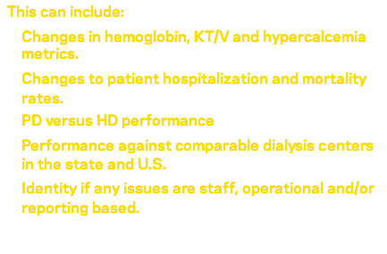 &nbsp;This can include: Changes in hemoglobin, KT/V and hypercalcemia metrics. Changes to patient hospitalization and mortality rates. PD versus HD performance Performance against comparable dialysis centers in the state and U.S. Identity if any issues are staff, operational and/or reporting based. 